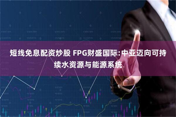 短线免息配资炒股 FPG财盛国际:中亚迈向可持续水资源与能源系统