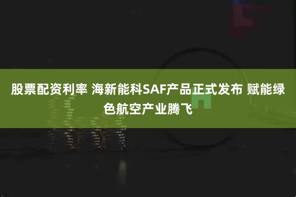 股票配资利率 海新能科SAF产品正式发布 赋能绿色航空产业腾飞