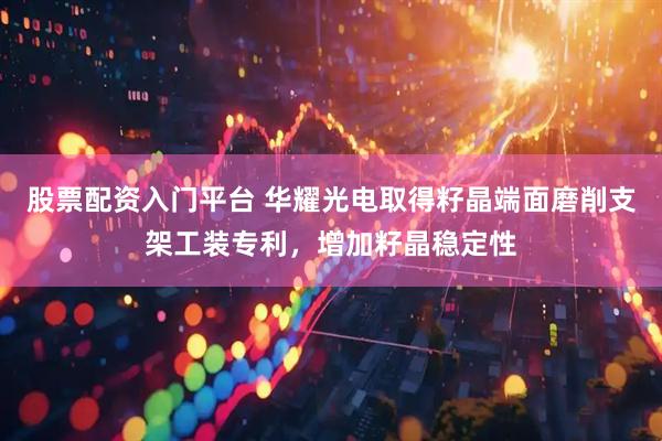 股票配资入门平台 华耀光电取得籽晶端面磨削支架工装专利，增加籽晶稳定性