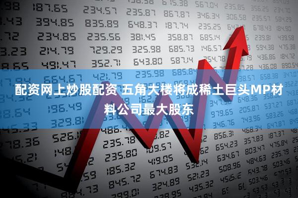 配资网上炒股配资 五角大楼将成稀土巨头MP材料公司最大股东