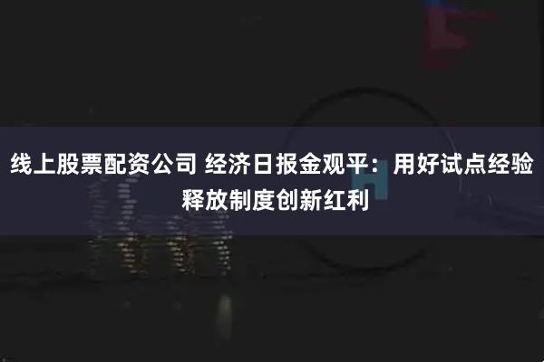 线上股票配资公司 经济日报金观平：用好试点经验 释放制度创新红利