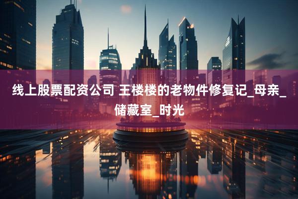 线上股票配资公司 王楼楼的老物件修复记_母亲_储藏室_时光