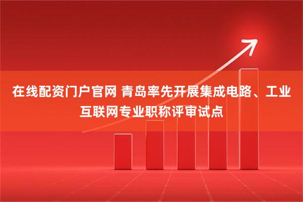在线配资门户官网 青岛率先开展集成电路、工业互联网专业职称评审试点