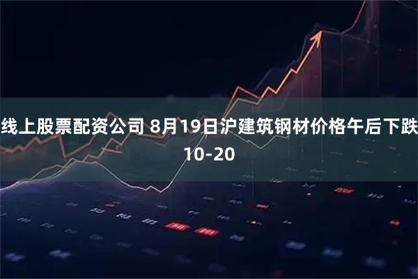 线上股票配资公司 8月19日沪建筑钢材价格午后下跌10-20