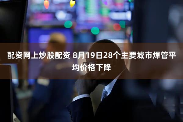 配资网上炒股配资 8月19日28个主要城市焊管平均价格下降