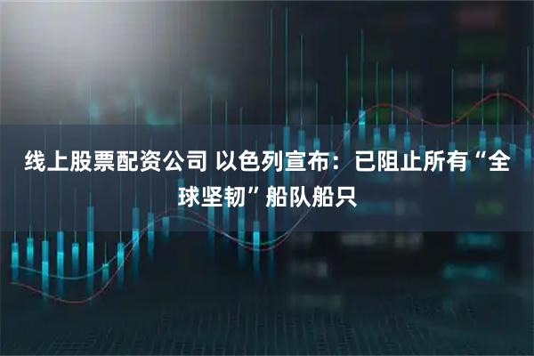 线上股票配资公司 以色列宣布：已阻止所有“全球坚韧”船队船只
