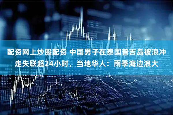 配资网上炒股配资 中国男子在泰国普吉岛被浪冲走失联超24小时，当地华人：雨季海边浪大