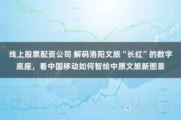 线上股票配资公司 解码洛阳文旅“长红”的数字底座，看中国移动如何智绘中原文旅新图景