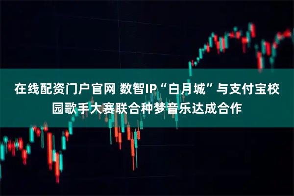 在线配资门户官网 数智IP“白月城”与支付宝校园歌手大赛联合种梦音乐达成合作