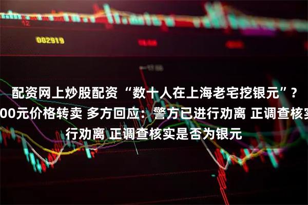 配资网上炒股配资 “数十人在上海老宅挖银元”？有人现场以600元价格转卖 多方回应：警方已进行劝离 正调查核实是否为银元