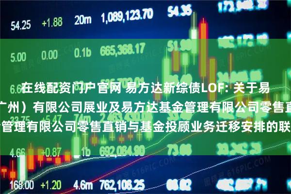 在线配资门户官网 易方达新综债LOF: 关于易方达财富管理基金销售（广州）有限公司展业及易方达基金管理有限公司零售直销与基金投顾业务迁移安排的联合公告